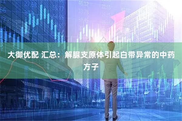 大御优配 汇总：解脲支原体引起白带异常的中药方子