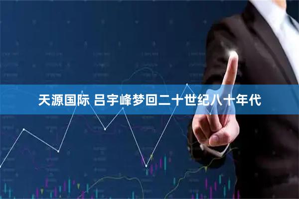 天源国际 吕宇峰梦回二十世纪八十年代