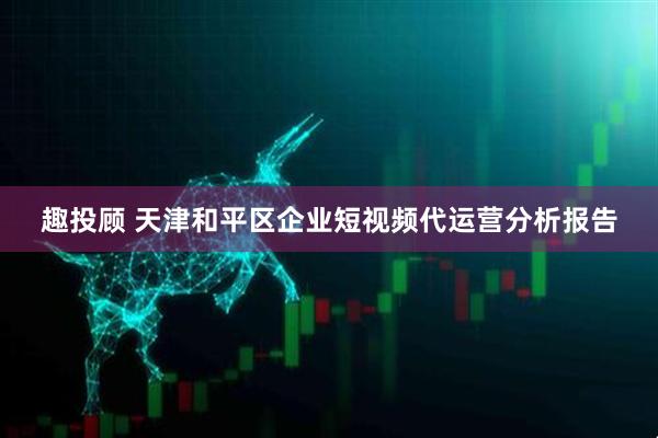 趣投顾 天津和平区企业短视频代运营分析报告