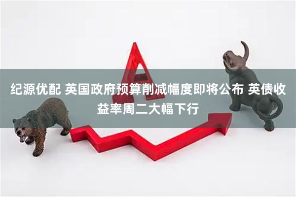 纪源优配 英国政府预算削减幅度即将公布 英债收益率周二大幅下行