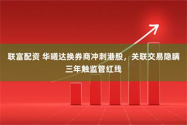 联富配资 华曦达换券商冲刺港股，关联交易隐瞒三年触监管红线