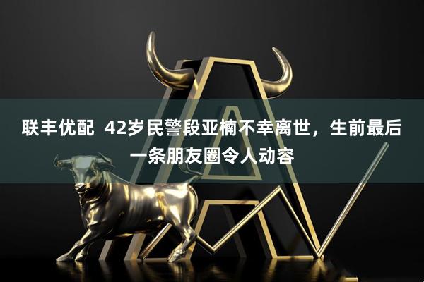 联丰优配  42岁民警段亚楠不幸离世，生前最后一条朋友圈令人动容