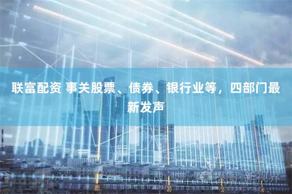 联富配资 事关股票、债券、银行业等，四部门最新发声