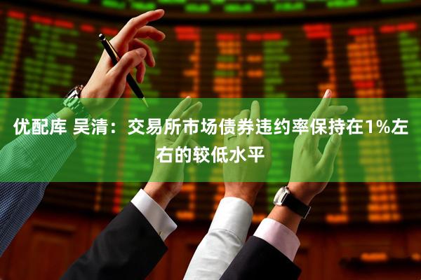 优配库 吴清：交易所市场债券违约率保持在1%左右的较低水平