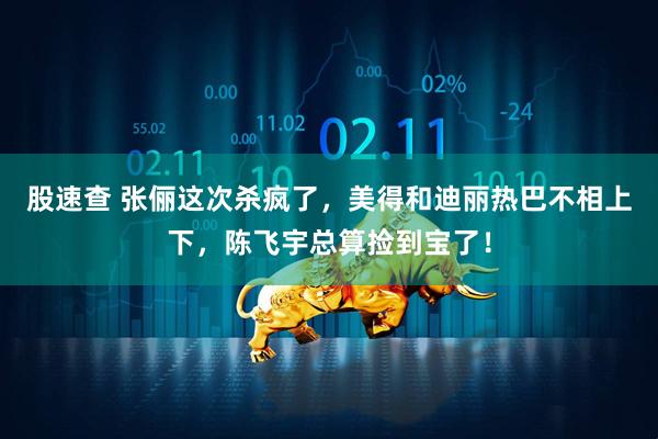 股速查 张俪这次杀疯了，美得和迪丽热巴不相上下，陈飞宇总算捡到宝了！