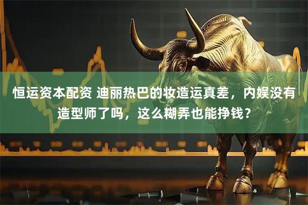 恒运资本配资 迪丽热巴的妆造运真差，内娱没有造型师了吗，这么糊弄也能挣钱？