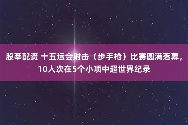 股莘配资 十五运会射击(步手枪)比赛圆满落幕,10人次在5个小项中超世界纪录