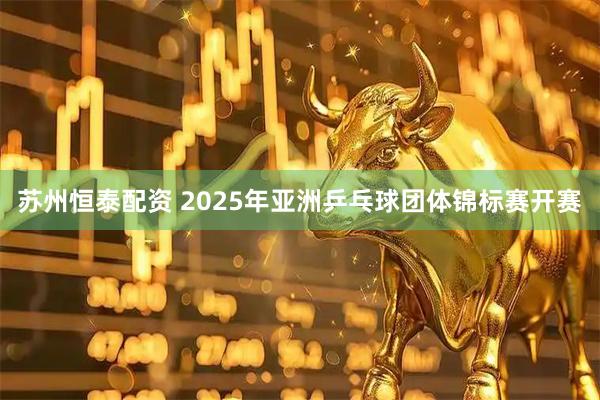 苏州恒泰配资 2025年亚洲乒乓球团体锦标赛开赛