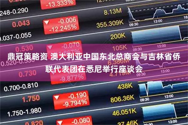 鼎冠策略资 澳大利亚中国东北总商会与吉林省侨联代表团在悉尼举行座谈会