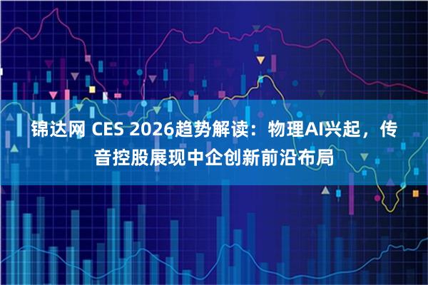 锦达网 CES 2026趋势解读：物理AI兴起，传音控股展现中企创新前沿布局