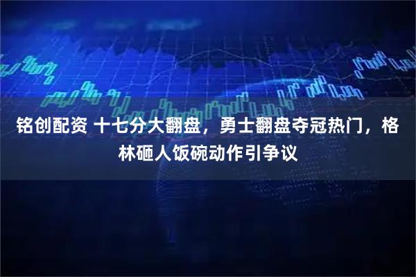 铭创配资 十七分大翻盘，勇士翻盘夺冠热门，格林砸人饭碗动作引争议