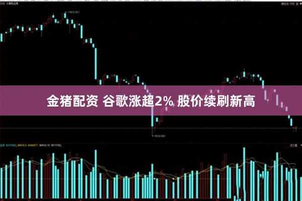 金猪配资 谷歌涨超2% 股价续刷新高