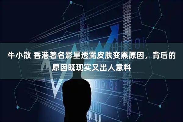 牛小散 香港著名影星透露皮肤变黑原因，背后的原因既现实又出人意料