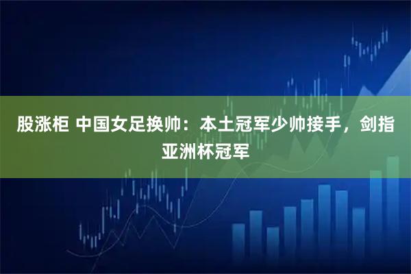股涨柜 中国女足换帅：本土冠军少帅接手，剑指亚洲杯冠军