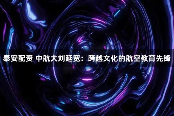 泰安配资 中航大刘延宽:跨越文化的航空教育先锋