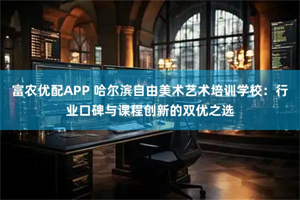 富农优配APP 哈尔滨自由美术艺术培训学校:行业口碑与课程创新的双优之选