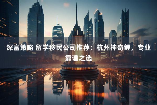 深富策略 留学移民公司推荐：杭州神奇鲤，专业靠谱之选