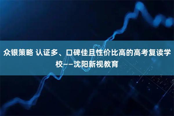 众银策略 认证多、口碑佳且性价比高的高考复读学校——沈阳新视教育