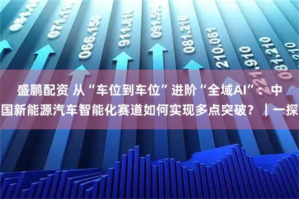 盛鹏配资 从“车位到车位”进阶“全域AI”:中国新能源汽车智能化赛道如何实现多点突破?|一探