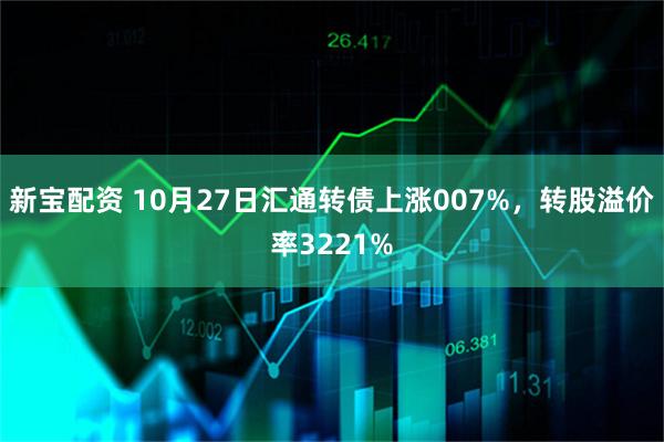 新宝配资 10月27日汇通转债上涨007%,转股溢价率3221%