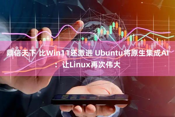 鼎信天下 比Win11还激进 Ubuntu将原生集成AI：让Linux再次伟大