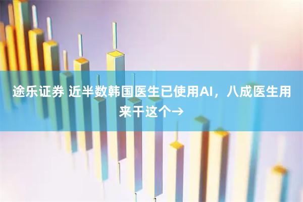 途乐证券 近半数韩国医生已使用AI，八成医生用来干这个→