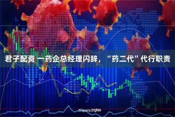 君子配资 一药企总经理闪辞，“药二代”代行职责