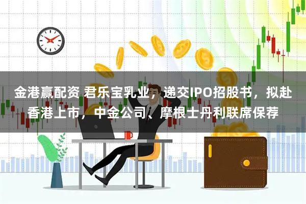金港赢配资 君乐宝乳业，递交IPO招股书，拟赴香港上市，中金公司、摩根士丹利联席保荐